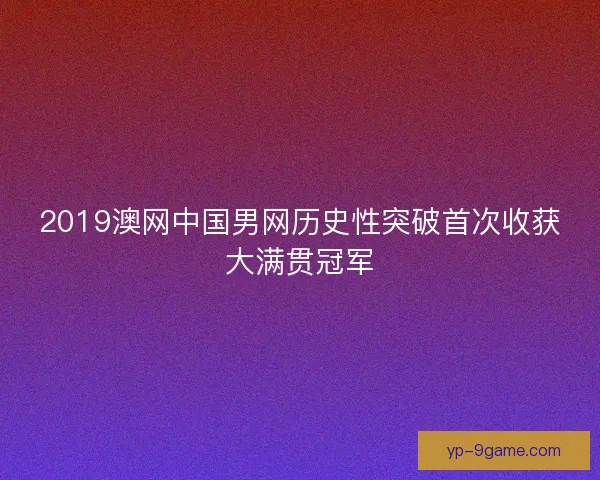 2019澳网中国男网历史性突破首次收获大满贯冠军 2019澳网中国男网历史性突破首次收获大满贯冠军