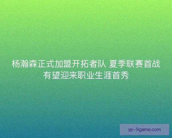 杨瀚森正式加盟开拓者队 夏季联赛首战有望迎来职业生涯首秀 杨瀚森正式加盟开拓者队 夏季联赛首战有望迎来职业生涯首秀