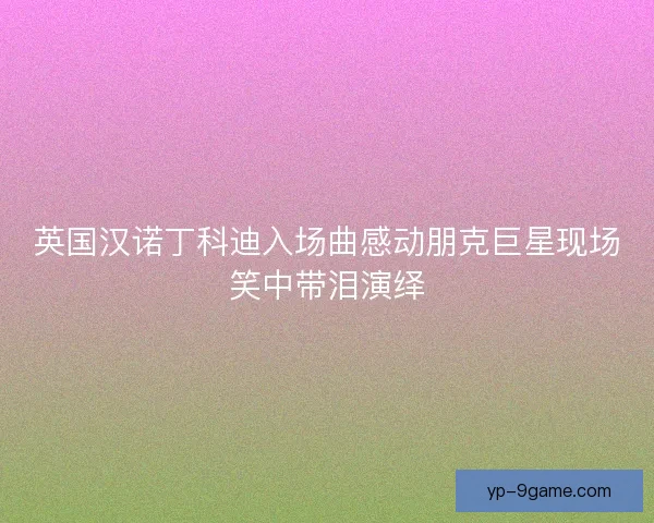 英国汉诺丁科迪入场曲感动朋克巨星现场笑中带泪演绎