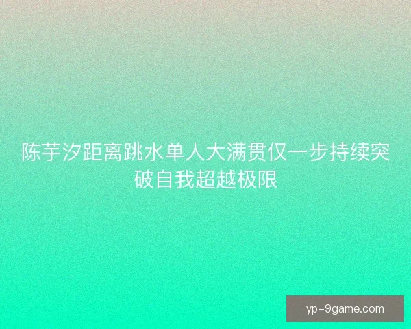陈芋汐距离跳水单人大满贯仅一步持续突破自我超越极限