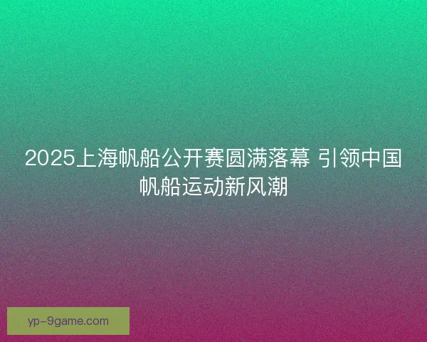2025上海帆船公开赛圆满落幕 引领中国帆船运动新风潮