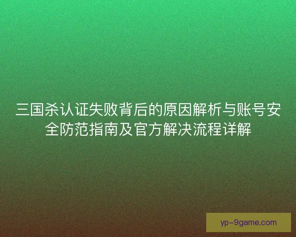 三国杀认证失败背后的原因解析与账号安全防范指南及官方解决流程详解