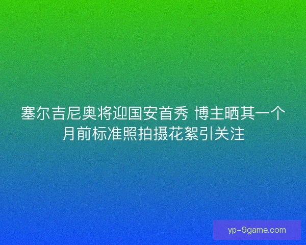 塞尔吉尼奥将迎国安首秀 博主晒其一个月前标准照拍摄花絮引关注