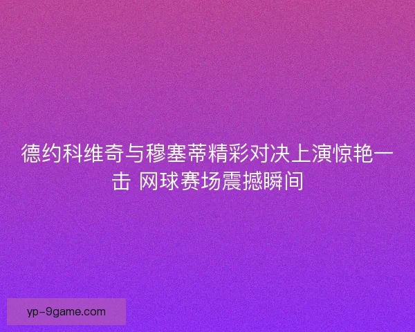 德约科维奇与穆塞蒂精彩对决上演惊艳一击 网球赛场震撼瞬间