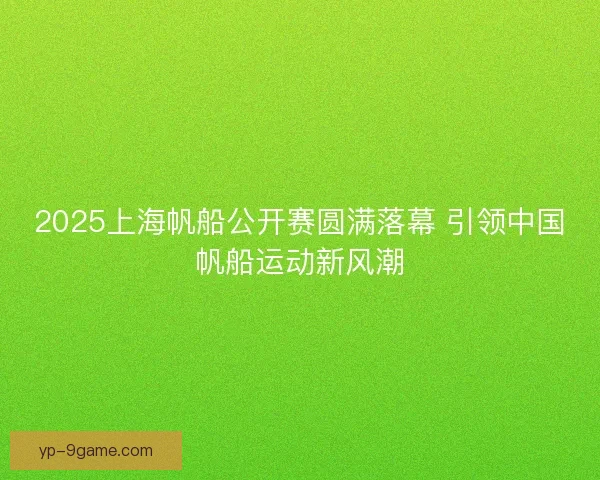 2025上海帆船公开赛圆满落幕 引领中国帆船运动新风潮