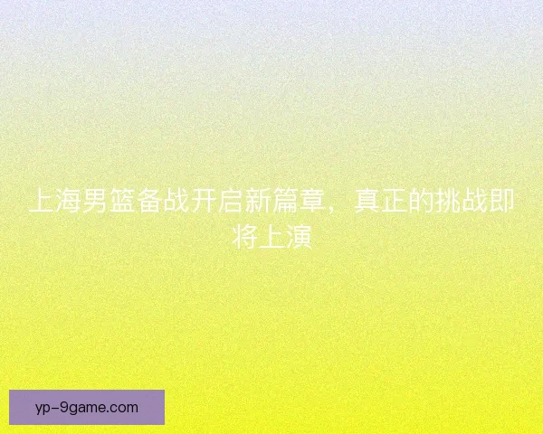 上海男篮备战开启新篇章，真正的挑战即将上演