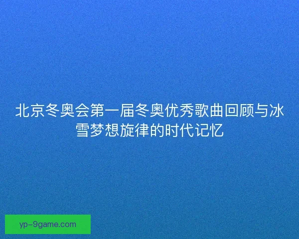 北京冬奥会第一届冬奥优秀歌曲回顾与冰雪梦想旋律的时代记忆