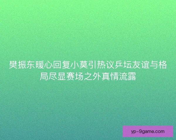 樊振东暖心回复小莫引热议乒坛友谊与格局尽显赛场之外真情流露 樊振东暖心回复小莫引热议乒坛友谊与格局尽显赛场之外真情流露
