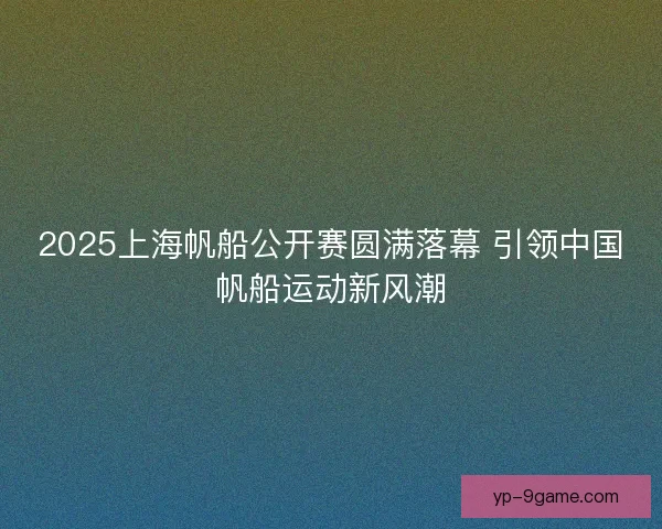 2025上海帆船公开赛圆满落幕 引领中国帆船运动新风潮