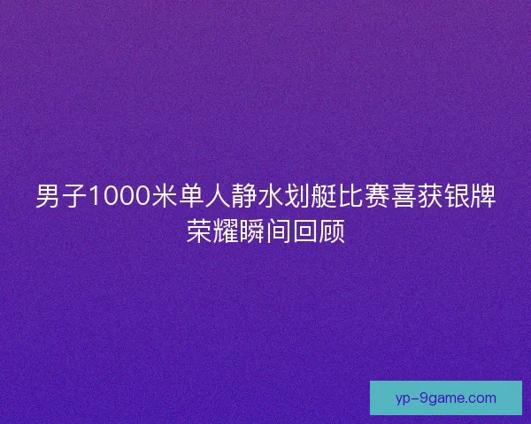 男子1000米单人静水划艇比赛喜获银牌荣耀瞬间回顾 男子1000米单人静水划艇比赛喜获银牌荣耀瞬间回顾