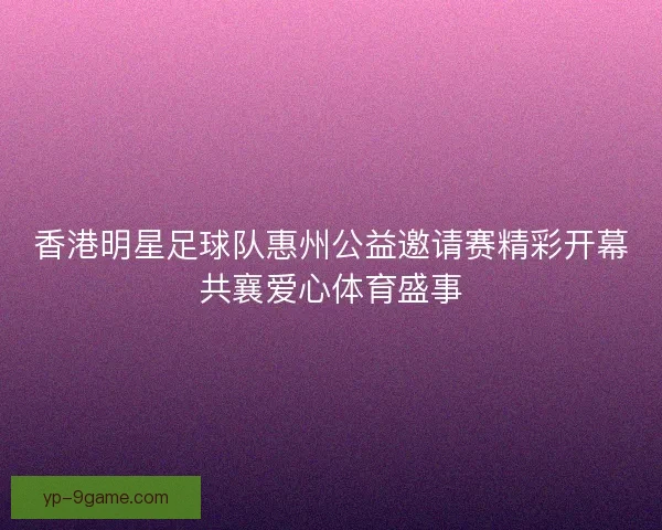 香港明星足球队惠州公益邀请赛精彩开幕共襄爱心体育盛事