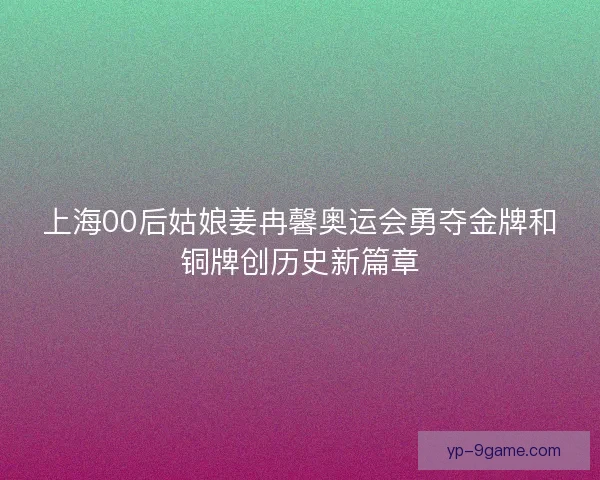 上海00后姑娘姜冉馨奥运会勇夺金牌和铜牌创历史新篇章 上海00后姑娘姜冉馨奥运会勇夺金牌和铜牌创历史新篇章