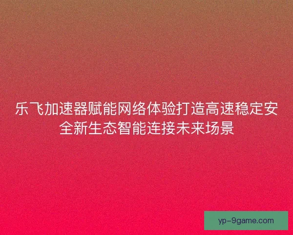 乐飞加速器赋能网络体验打造高速稳定安全新生态智能连接未来场景 乐飞加速器赋能网络体验打造高速稳定安全新生态智能连接未来场景
