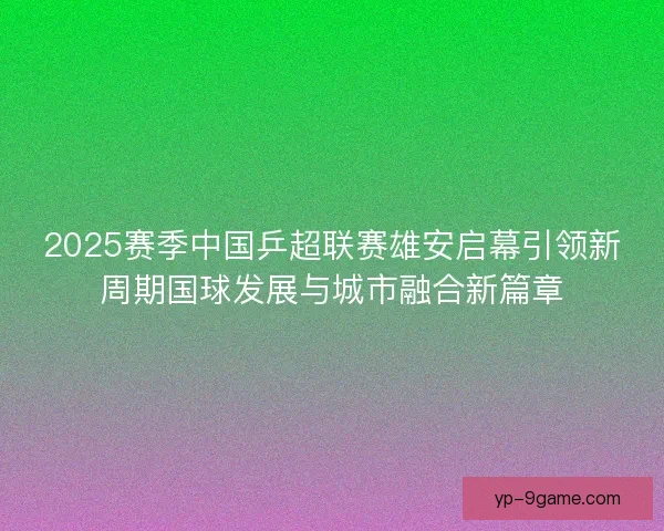 2025赛季中国乒超联赛雄安启幕引领新周期国球发展与城市融合新篇章 2025赛季中国乒超联赛雄安启幕引领新周期国球发展与城市融合新篇章