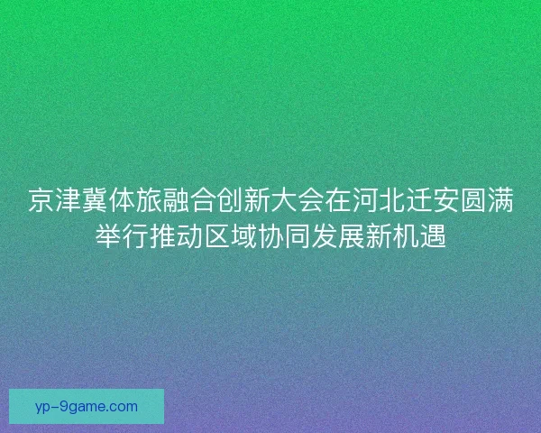 京津冀体旅融合创新大会在河北迁安圆满举行推动区域协同发展新机遇 京津冀体旅融合创新大会在河北迁安圆满举行推动区域协同发展新机遇