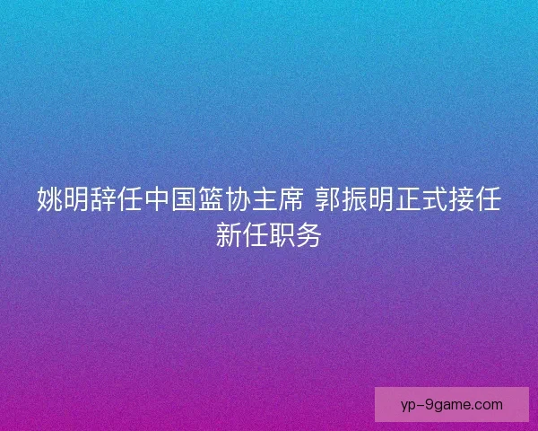 姚明辞任中国篮协主席 郭振明正式接任新任职务 姚明辞任中国篮协主席 郭振明正式接任新任职务