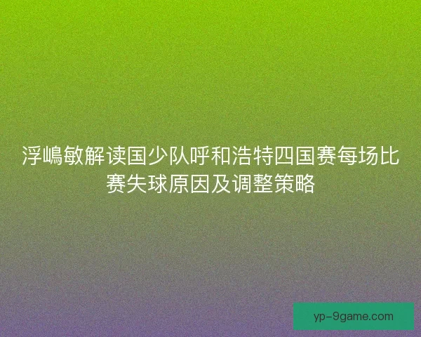 浮嶋敏解读国少队呼和浩特四国赛每场比赛失球原因及调整策略 浮嶋敏解读国少队呼和浩特四国赛每场比赛失球原因及调整策略