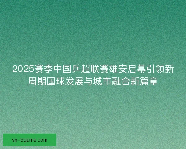 2025赛季中国乒超联赛雄安启幕引领新周期国球发展与城市融合新篇章