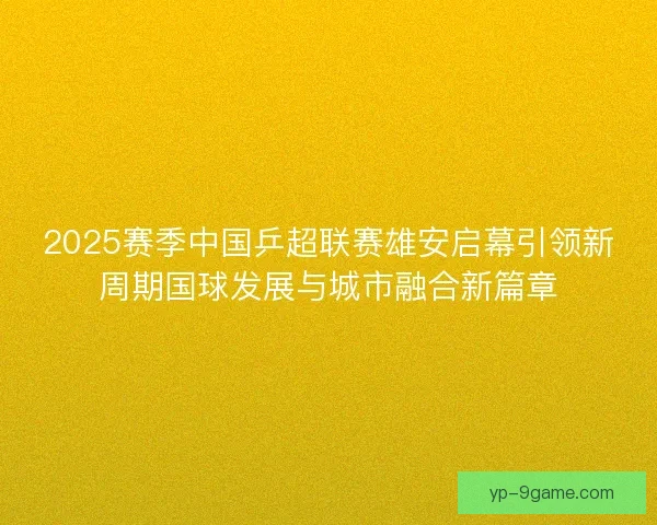 2025赛季中国乒超联赛雄安启幕引领新周期国球发展与城市融合新篇章