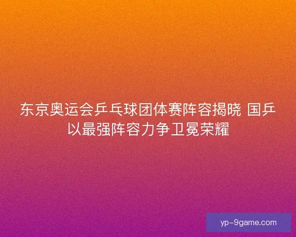 东京奥运会乒乓球团体赛阵容揭晓 国乒以最强阵容力争卫冕荣耀